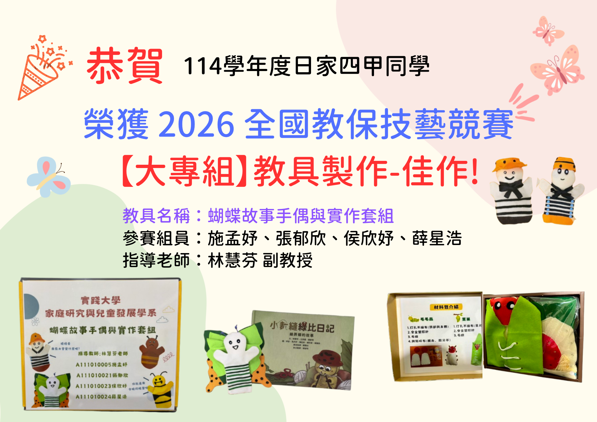 本系日家四甲學生的作品榮獲 2026 全國教保技藝競賽【大專組】教具製作佳作! 教具名稱：  蝴蝶故事手偶與實作套組 參賽者 施孟妤、張郁欣、侯欣妤、薛星浩 指導老師 林慧芬 副教授